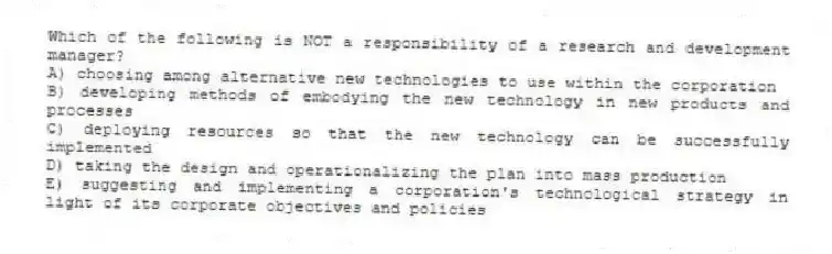 Which of the following is NOT a responsibility of a research and development manager?
A) choosing among alternative new technologies to use within the corporation
B) developing methods of embodying the new technology in new products and processes
C) deploying resources so that the new technology can be successfully implemented
D) taking the design and operationalizing the plan into mass production
E) suggesting and implementing a corporation's technological strategy in light of its corporate objectives and policies