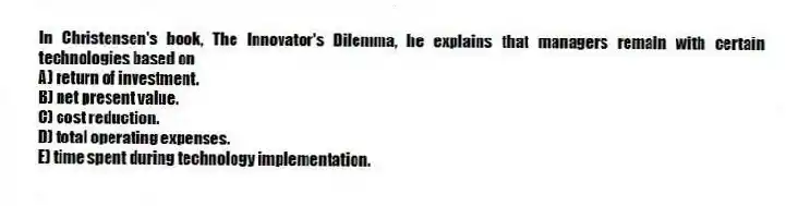 In Christensen's book, The Innovator's Dilemma, he explains that managers remain with certain technologies based on
A) return of investment.
B) net present value.
C) cost reduction.
D) total operating expenses.
E) time spent during technology implementation.