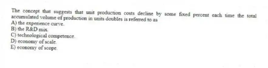 The concept that suggests that unit production costs decline by some fixed percent each time the total accumulated volume of production in units doubles is referred to as
A) the experience curve.
B) the R&D mix.
C) technological competence.
D) economy of scale.
E) economy of scope.