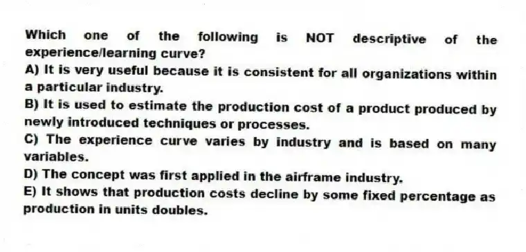 Which one of the following is NOT descriptive of the experience/learning curve?
A) It is very useful because it is consistent for all organizations within a particular industry.
B) It is used to estimate the production cost of a product produced by newly introduced techniques or processes.
C) The experience curve varies by industry and is based on many variables.
D) The concept was first applied in the airframe industry.
E) It shows that production costs decline by some fixed percentage as production in units doubles.