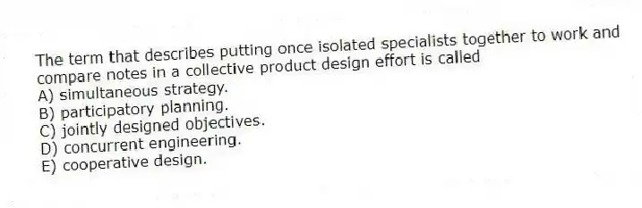 The term that describes putting once isolated specialists together to work and compare notes in a collective product design effort is called
A) simultaneous strategy.
B) participatory planning.
C) jointly designed objectives.
D) concurrent engineering.
E) cooperative design.