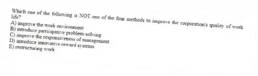 Which one of the following is NOT one of the four methods to improve the corporation's quality of work life?
A) improve the work environment
B) introduce participative problem-solving
C) improve the responsiveness of management
D) introduce innovative reward systems
E) restructuring work