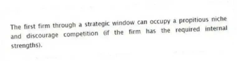 The first firm through a strategic window can occupy a propitious niche and discourage competition (if the firm has the required internal strengths).