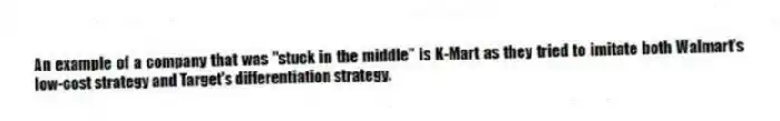 An example of a company that was "stuck in the middle" is K-Mart as they tried to imitate both Walmart's low-cost strategy and Target's differentiation strategy.