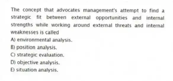 The concept that advocates management's attempt to find a strategic fit between external opportunities and internal strengths while working around external threats and internal weaknesses is called
A) environmental analysis.
B) position analysis.
C) strategic evaluation.
D) objective analysis.
E) situation analysis.