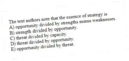 The text authors note that the essence of strategy is
A) opportunity divided by strengths minus weaknesses.
B) strength divided by opportunity.
C) threat divided by capacity.
D) threat divided by opportunity.
E) opportunity divided by threat.