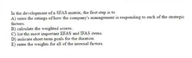 In the development of a SFAS matrix, the first step is to
A) enter the ratings of how the company's management is responding to each of the strategic factors.
B) calculate the weighted scores.
C) list the most important EFAS and IFAS items.
D) indicate short-term goals for the duration.
E) enter the weights for all of the internal factors.