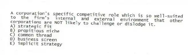 A corporation's specific competitive role which is so well-suited to the firm's internal and external environment that other corporations are NOT likely to challenge or dislodge it.
A) strategic fit
B) propitious niche
C) common thread
D) business screen
E) implicit strategy