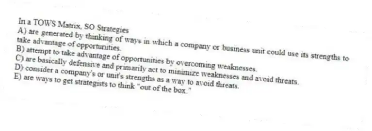 In a TOWS Matrix, SO Strategies
A) are generated by thinking of ways in which a company or business unit could use its strengths to take advantage of opportunities.
B) attempt to take advantage of opportunities by overcoming weaknesses.
C) are basically defensive and primarily act to minimize weaknesses and avoid threats.
D) consider a company's or unit's strengths as a way to avoid threats.
E) are ways to get strategists to think "out of the box."
