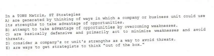In a TOWS Matrix, ST Strategies
A) are generated by thinking of ways in which a company or business unit could use its strengths to take advantage of opportunities.
B) attempt to take advantage of opportunities by overcoming weaknesses.
C) are basically defensive and primarily act to minimize weaknesses and avoid threats.
D) consider a company's or unit's strengths as a way to avoid threats.
E) are ways to get strategists to think "out of the box."