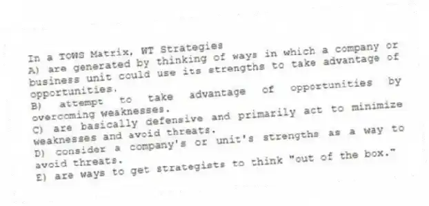In a TOWS Matrix, WT Strategies
A) are generated by thinking of ways in which a company or business unit could use its strengths to take advantage of opportunities.
B) attempt to take advantage of opportunities by overcoming weaknesses.
C) are basically defensive and primarily act to minimize weaknesses and avoid threats.
D) consider a company's or unit's strengths as a way to avoid threats.
E) are ways to get strategists to think "out of the box."