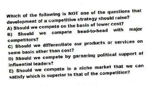 Which of the following is NOT one of the questions that development of a competitive strategy should raise?
A) Should we compete on the basis of lower cost?
B) Should we compete head-to-head with major competitors?
C) Should we differentiate our products or services on some basis other than cost?
D) Should we compete by garnering political support of influential leaders?
E) Should we compete in a niche market that we can satisfy which is superior to that of the competition?
