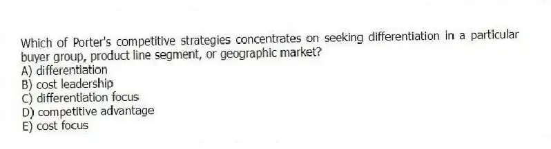 Which of Porter's competitive strategies concentrates on seeking differentiation in a particular buyer group, product line segment, or geographic market?
A) differentiation
B) cost leadership
C) differentiation focus
D) competitive advantage
E) cost focus