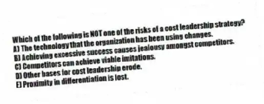 Which of the following is NOT one of the risks of a cost leadership strategy?
A) The technology that the organization has been using changes.
B) Achieving excessive success causes jealousy amongst competitors.
C) Competitors can achieve viable imitations.
D) Other bases for cost leadership erode.
E) Proximity in differentiation is lost.
