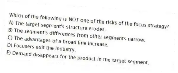 Which of the following is NOT one of the risks of the focus strategy?
A) The target segment's structure erodes.
B) The segment's differences from other segments narrow.
C) The advantages of a broad line increase.
D) Focusers exit the industry.
E) Demand disappears for the product in the target segment.