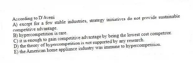 According to D'Aveni
A) except for a few stable industries, strategy initiatives do not provide sustainable competitive advantage.
B) hypercompetition is rare.
C) it is enough to gain competitive advantage by being the lowest cost competitor.
D) the theory of hypercompetition is not supported by any research.
E) the American home appliance industry was immune to hypercompetition.