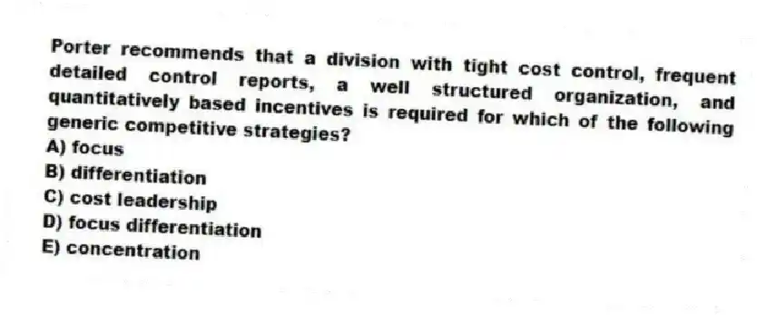 Porter recommends that a division with tight cost control, frequent detailed control reports, a well structured organization, and quantitatively based incentives is required for which of the following generic competitive strategies?
A) focus
B) differentiation
C) cost leadership
D) focus differentiation
E) concentration