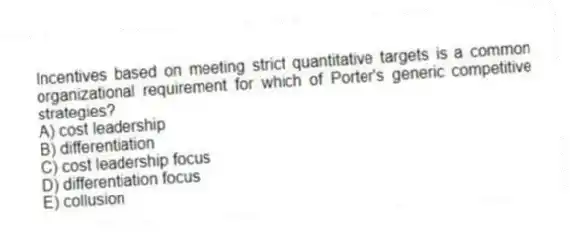 Incentives based on meeting strict quantitative targets is a common organizational requirement for which of Porter's generic competitive strategies?
A) cost leadership
B) differentiation
C) cost leadership focus
D) differentiation focus
E) collusion
