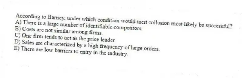 According to Barney, under which condition would tacit collusion most likely be successful?
A) There is a large number of identifiable competitors.
B) Costs are not similar among firms.
C) One firm tends to act as the price leader.
D) Sales are characterized by a high frequency of large orders.
E) There are low barriers to entry in the industry.