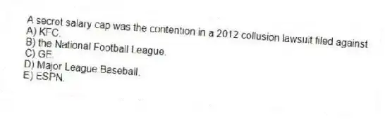 A secret salary cap was the contention in a 2012 collusion lawsuit filed against
A) KFC.
B) the National Football League.
C) GE.
D) Major League Baseball.
E) ESPN.