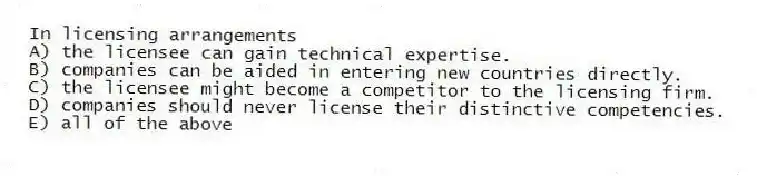 In licensing arrangements
A) the licensee can gain technical expertise.
B) companies can be aided in entering new countries directly.
C) the licensee might become a competitor to the licensing firm.
D) companies should never license their distinctive competencies.
E) all of the above
