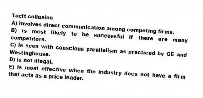 Tacit collusion
A) involves direct communication among competing firms.
B) is most likely to be successful if there are many competitors.
C) is seen with conscious parallelism as practiced by GE and Westinghouse.
D) is not illegal.
E) is most effective when the industry does not have a firm that acts as a price leader.