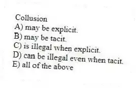 Collusion
A) may be explicit.
B) may be tacit.
C) is illegal when explicit.
D) can be illegal even when tacit.
E) all of the above