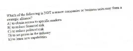 Which of the following is NOT a reason companies or business units may form a strategic alliance?
A) to obtain access to specific markets
B) to reduce financial risk
C) to reduce political risk
D) to set prices in the industry
E) to learn new capabilities