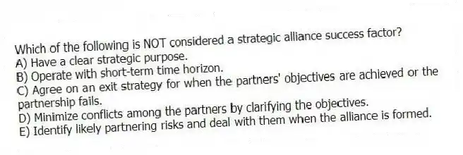 Which of the following is NOT considered a strategic alliance success factor?
A) Have a clear strategic purpose.
B) Operate with short-term time horizon.
C) Agree on an exit strategy for when the partners' objectives are achieved or the partnership fails.
D) Minimize conflicts among the partners by clarifying the objectives.
E) Identify likely partnering risks and deal with them when the alliance is formed.