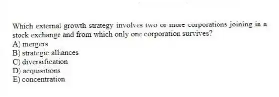 Which external growth strategy involves two or more corporations joining in a stock exchange and from which only one corporation survives?
A) mergers
B) strategic alliances
C) diversification
D) acquisitions
E) concentration