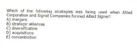 Which of the following strategies was being used when Allied Corporation and Signal Companies formed Allied Signal?
A) mergers
B) strategic alliances
C) diversification
D) acquisitions
E) concentration