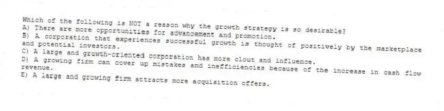Which of the following is NOT a reason why the growth strategy is so desirable?
A) There are more opportunities for advancement and promotion.
B) A corporation that experiences successful growth is thought of positively by the marketplace and potential investors.
C) A large and growth-oriented corporation has more clout and influence.
D) A growing firm can cover up mistakes and inefficiencies because of the increase in cash flow revenue.
E) A large and growing firm attracts more acquisition offers.