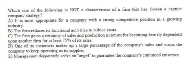 Which one of the following is NOT a characteristic of a firm that has chosen a captive company strategy?
A) It is most appropriate for a company with a strong competitive position in a growing industry.
B) The firm reduces its functional activities to reduce costs.
C) The firm gains a certainty of sales and production in return for becoming heavily dependent upon another firm for at least 75% of its sales.
D) One of its customers makes up a large percentage of the company's sales and wants the company to keep operating as its supplier.
E) Management desperately seeks an "angel" to guarantee the company's continued existence.