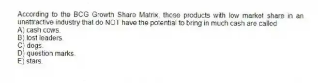 According to the BCG Growth Share Matrix, those products with low market share in an unattractive industry that do NOT have the potential to bring in much cash are called
A) cash cows.
B) lost leaders.
C) dogs.
D) question marks.
E) stars.