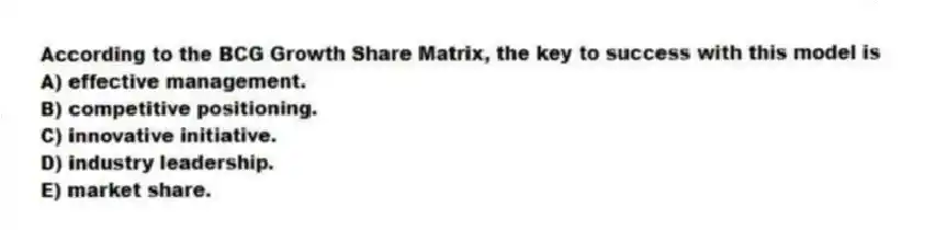 According to the BCG Growth Share Matrix, the key to success with this model is
A) effective management.
B) competitive positioning.
C) innovative initiative.
D) industry leadership.
E) market share.
