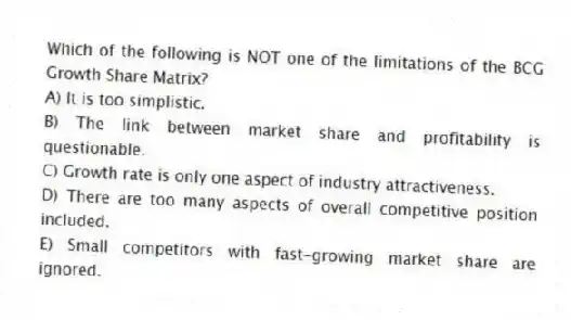 Which of the following is NOT one of the limitations of the BCG Growth Share Matrix?
A) It is too simplistic.
B) The link between market share and profitability is questionable.
C) Growth rate is only one aspect of industry attractiveness.
D) There are too many aspects of overall competitive position included.
E) Small competitors with fast-growing market share are ignored.