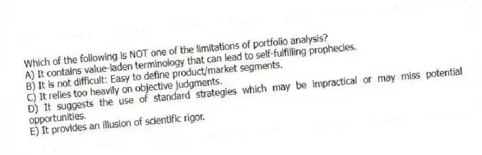 Which of the following is NOT one of the limitations of portfolio analysis?
A) It contains value-laden terminology that can lead to self-fulfilling prophecies.
B) It is not difficult: Easy to define product/market segments.
C) It relies too heavily on objective judgments.
D) It suggests the use of standard strategies which may be impractical or may miss potential opportunities.
E) It provides an illusion of scientific rigor.
