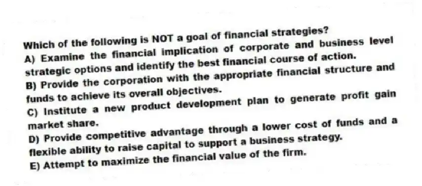 Which of the following is NOT a goal of financial strategies?
A) Examine the financial implication of corporate and business level strategic options and identify the best financial course of action.
B) Provide the corporation with the appropriate financial structure and funds to achieve its overall objectives.
C) Institute a new product development plan to generate profit gain market share.
D) Provide competitive advantage through a lower cost of funds and a flexible ability to raise capital to support a business strategy.
E) Attempt to maximize the financial value of the firm.