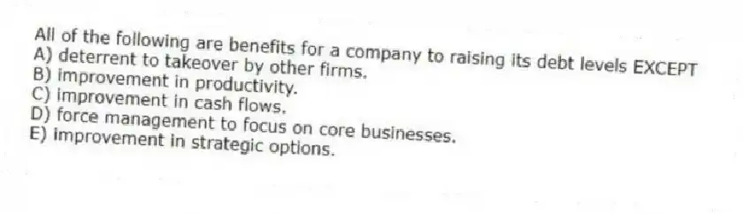 All of the following are benefits for a company to raising its debt levels EXCEPT
A) deterrent to takeover by other firms.
B) improvement in productivity.
C) improvement in cash flows.
D) force management to focus on core businesses.
E) improvement in strategic options.