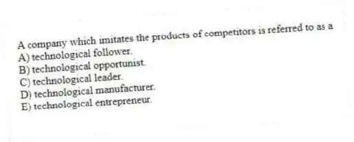 A company which imitates the products of competitors is referred to as a
A) technological follower.
B) technological opportunist.
C) technological leader.
D) technological manufacturer.
E) technological entrepreneur.