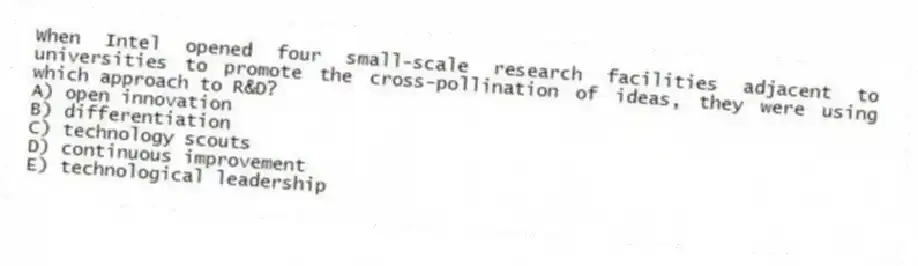 When Intel opened four small-scale research facilities adjacent to universities to promote the cross-pollination of ideas, they were using which approach to R&D?
A) open innovation
B) differentiation
C) technology scouts
D) continuous improvement
E) technological leadership