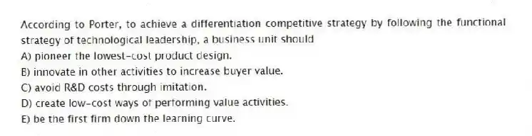 According to Porter, to achieve a differentiation competitive strategy by following the functional strategy of technological leadership, a business unit should
A) pioneer the lowest-cost product design.
B) innovate in other activities to increase buyer value.
C) avoid R&D costs through imitation.
D) create low-cost ways of performing value activities.
E) be the first firm down the learning curve.