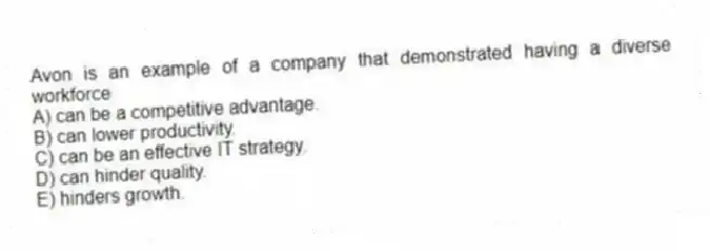 Avon is an example of a company that demonstrated having a diverse workforce
A) can be a competitive advantage.
B) can lower productivity.
C) can be an effective IT strategy.
D) can hinder quality.
E) hinders growth.