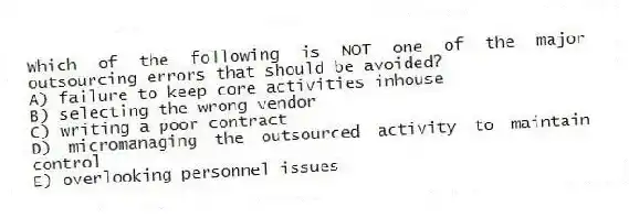 Which of the following is NOT one of the major outsourcing errors that should be avoided?
A) failure to keep core activities inhouse
B) selecting the wrong vendor
C) writing a poor contract
D) micromanaging the outsourced activity to maintain control
E) overlooking personnel issues