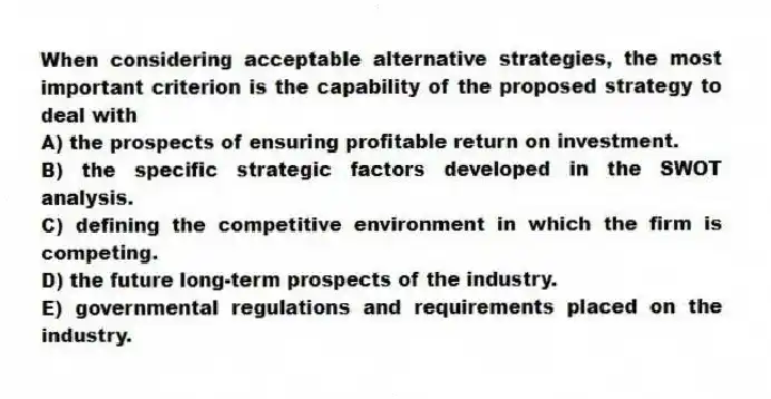 When considering acceptable alternative strategies, the most important criterion is the capability of the proposed strategy to deal with
A) the prospects of ensuring profitable return on investment.
B) the specific strategic factors developed in the SWOT analysis.
C) defining the competitive environment in which the firm is competing.
D) the future long-term prospects of the industry.
E) governmental regulations and requirements placed on the industry.