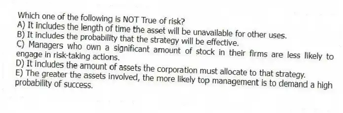 Which one of the following is NOT True of risk?
A) It includes the length of time the asset will be unavailable for other uses.
B) It includes the probability that the strategy will be effective.
C) Managers who own a significant amount of stock in their firms are less likely to engage in risk-taking actions.
D) It includes the amount of assets the corporation must allocate to that strategy.
E) The greater the assets involved, the more likely top management is to demand a high probability of success.