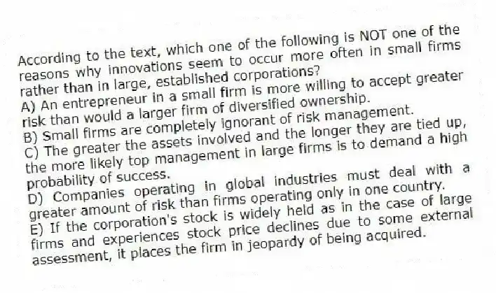 According to the text, which one of the following is NOT one of the reasons why innovations seem to occur more often in small firms rather than in large, established corporations?
A) An entrepreneur in a small firm is more willing to accept greater risk than would a larger firm of diversified ownership.
B) Small firms are completely ignorant of risk management.
C) The greater the assets involved and the longer they are tied up, the more likely top management in large firms is to demand a high probability of success.
D) Companies operating in global industries must deal with a greater amount of risk than firms operating only in one country.
E) If the corporation's stock is widely held as in the case of large firms and experiences stock price declines due to some external assessment, it places the firm in jeopardy of being acquired.