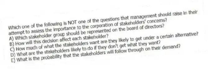 Which one of the following is NOT one of the questions that management should raise in their attempt to assess the importance to the corporation of stakeholders' concerns?
A) Which stakeholder group should be represented on the board of directors?
B) How will this decision affect each stakeholder?
C) How much of what the stakeholders want are they likely to get under a certain alternative?
D) What are the stakeholders likely to do if they don't get what they want?
E) What is the probability that the stakeholders will follow through on their demand?