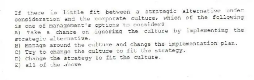 If there is little fit between a strategic alternative under consideration and the corporate culture, which of the following is one of management's options to consider?
A) Take a chance on ignoring the culture by implementing the strategic alternative.
B) Manage around the culture and change the implementation plan.
C) Try to change the culture to fit the strategy.
D) Change the strategy to fit the culture.
E) all of the above