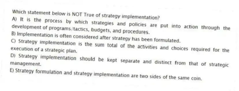 Which statement below is NOT True of strategy implementation?
A) It is the process by which strategies and policies are put into action through the development of programs/tactics, budgets, and procedures.
B) Implementation is often considered after strategy has been formulated.
C) Strategy implementation is the sum total of the activities and choices required for the execution of a strategic plan.
D) Strategy implementation should be kept separate and distinct from that of strategic management.
E) Strategy formulation and strategy implementation are two sides of the same coin.